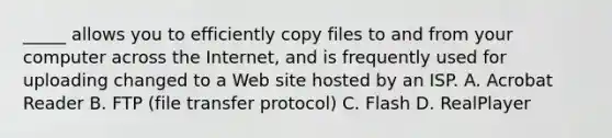 _____ allows you to efficiently copy files to and from your computer across the Internet, and is frequently used for uploading changed to a Web site hosted by an ISP. A. Acrobat Reader B. FTP (file transfer protocol) C. Flash D. RealPlayer