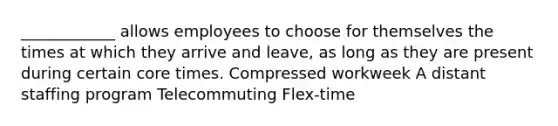 ____________ allows employees to choose for themselves the times at which they arrive and leave, as long as they are present during certain core times. Compressed workweek A distant staffing program Telecommuting Flex-time