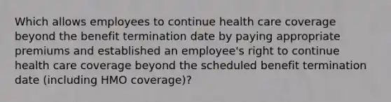 Which allows employees to continue health care coverage beyond the benefit termination date by paying appropriate premiums and established an employee's right to continue health care coverage beyond the scheduled benefit termination date (including HMO coverage)?