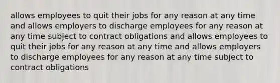 allows employees to quit their jobs for any reason at any time and allows employers to discharge employees for any reason at any time subject to contract obligations and allows employees to quit their jobs for any reason at any time and allows employers to discharge employees for any reason at any time subject to contract obligations