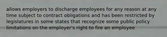 allows employers to discharge employees for any reason at any time subject to contract obligations and has been restricted by legislatures in some states that recognize some public policy limitations on the employer's right to fire an employee