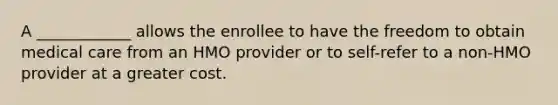 A ____________ allows the enrollee to have the freedom to obtain medical care from an HMO provider or to self-refer to a non-HMO provider at a greater cost.