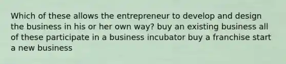 Which of these allows the entrepreneur to develop and design the business in his or her own way? buy an existing business all of these participate in a business incubator buy a franchise start a new business