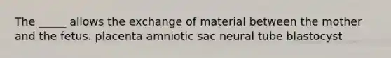 The _____ allows the exchange of material between the mother and the fetus. placenta amniotic sac neural tube blastocyst