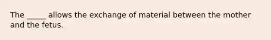 The _____ allows the exchange of material between the mother and the fetus.