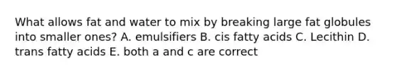 What allows fat and water to mix by breaking large fat globules into smaller ones? A. emulsifiers B. cis fatty acids C. Lecithin D. trans fatty acids E. both a and c are correct