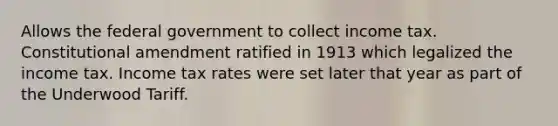 Allows the federal government to collect income tax. Constitutional amendment ratified in 1913 which legalized the income tax. Income tax rates were set later that year as part of the Underwood Tariff.