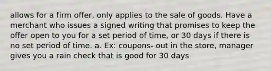 allows for a firm offer, only applies to the sale of goods. Have a merchant who issues a signed writing that promises to keep the offer open to you for a set period of time, or 30 days if there is no set period of time. a. Ex: coupons- out in the store, manager gives you a rain check that is good for 30 days