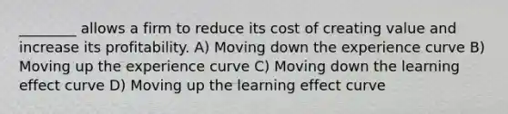 ________ allows a firm to reduce its cost of creating value and increase its profitability. A) Moving down the experience curve B) Moving up the experience curve C) Moving down the learning effect curve D) Moving up the learning effect curve