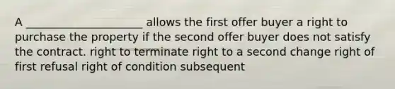 A _____________________ allows the first offer buyer a right to purchase the property if the second offer buyer does not satisfy the contract. right to terminate right to a second change right of first refusal right of condition subsequent