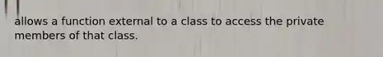 allows a function external to a class to access the private members of that class.