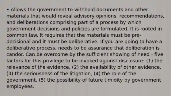 • Allows the government to withhold documents and other materials that would reveal advisory opinions, recommendations, and deliberations comprising part of a process by which government decisions and policies are formulated. It is rooted in common law. It requires that the materials must be pre-decisional and it must be deliberative. If you are going to have a deliberative process, needs to be assurance that deliberation is candor. Can be overcome by the sufficient showing of need - five factors for this privilege to be invoked against disclosure: (1) the relevance of the evidence, (2) the availability of other evidence, (3) the seriousness of the litigation, (4) the role of the government, (5) the possibility of future timidity by government employees.