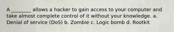 A ________ allows a hacker to gain access to your computer and take almost complete control of it without your knowledge. a. Denial of service (DoS) b. Zombie c. Logic bomb d. Rootkit