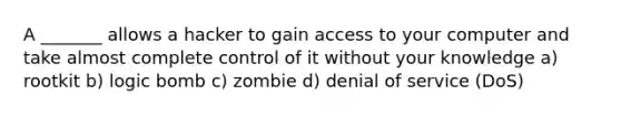 A _______ allows a hacker to gain access to your computer and take almost complete control of it without your knowledge a) rootkit b) logic bomb c) zombie d) denial of service (DoS)