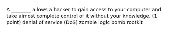 A ________ allows a hacker to gain access to your computer and take almost complete control of it without your knowledge. (1 point) denial of service (DoS) zombie logic bomb rootkit