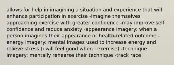 allows for help in imagining a situation and experience that will enhance participation in exercise -imagine themselves approaching exercise with greater confidence -may improve self confidence and reduce anxiety -appearance imagery: when a person imagines their appearance or health-related outcome -energy imagery: mental images used to increase energy and relieve stress (i will feel good when i exercise) -technique imagery: mentally rehearse their technique -track race