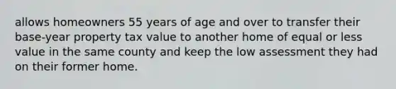 allows homeowners 55 years of age and over to transfer their base-year property tax value to another home of equal or less value in the same county and keep the low assessment they had on their former home.