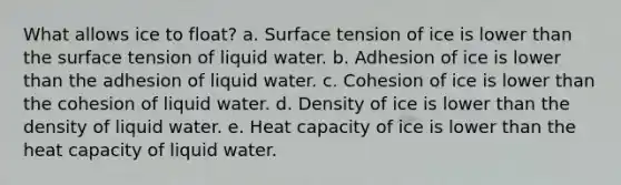 What allows ice to float? a. Surface tension of ice is lower than the surface tension of liquid water. b. Adhesion of ice is lower than the adhesion of liquid water. c. Cohesion of ice is lower than the cohesion of liquid water. d. Density of ice is lower than the density of liquid water. e. Heat capacity of ice is lower than the heat capacity of liquid water.