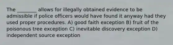 The ________ allows for illegally obtained evidence to be admissible if police officers would have found it anyway had they used proper procedures. A) good faith exception B) fruit of the poisonous tree exception C) inevitable discovery exception D) independent source exception