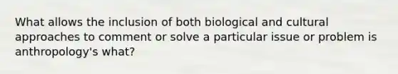 What allows the inclusion of both biological and cultural approaches to comment or solve a particular issue or problem is anthropology's what?