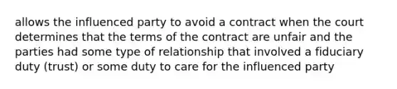 allows the influenced party to avoid a contract when the court determines that the terms of the contract are unfair and the parties had some type of relationship that involved a fiduciary duty (trust) or some duty to care for the influenced party