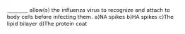 ________ allow(s) the influenza virus to recognize and attach to body cells before infecting them. a)NA spikes b)HA spikes c)The lipid bilayer d)The protein coat