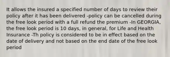 It allows the insured a specified number of days to review their policy after it has been delivered -policy can be cancelled during the free look period with a full refund the premium -In GEORGIA, the free look period is 10 days, in general, for Life and Health Insurance -Th policy is considered to be in effect based on the date of delivery and not based on the end date of the free look period