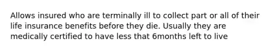 Allows insured who are terminally ill to collect part or all of their life insurance benefits before they die. Usually they are medically certified to have less that 6months left to live