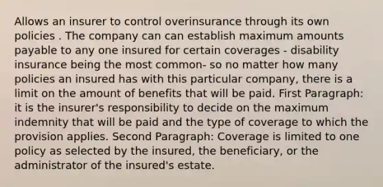 Allows an insurer to control overinsurance through its own policies . The company can can establish maximum amounts payable to any one insured for certain coverages - disability insurance being the most common- so no matter how many policies an insured has with this particular company, there is a limit on the amount of benefits that will be paid. First Paragraph: it is the insurer's responsibility to decide on the maximum indemnity that will be paid and the type of coverage to which the provision applies. Second Paragraph: Coverage is limited to one policy as selected by the insured, the beneficiary, or the administrator of the insured's estate.