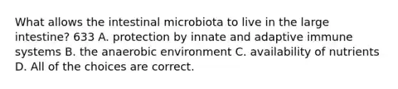 What allows the intestinal microbiota to live in the large intestine? 633 A. protection by innate and adaptive immune systems B. the anaerobic environment C. availability of nutrients D. All of the choices are correct.