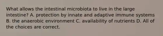 What allows the intestinal microbiota to live in the large intestine? A. protection by innate and adaptive immune systems B. the anaerobic environment C. availability of nutrients D. All of the choices are correct.