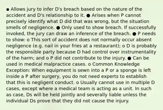 ▪ Allows jury to infer D's breach based on the nature of the accident and D's relationship to it. ● Arises when P cannot precisely identify what D did that was wrong, but the situation smells of negligence. ● Only used to show breach. If successfully invoked, the jury can draw an inference of the breach. ● P needs to show: o This sort of accident does not normally occur absent negligence (e.g. nail in your fries at a restaurant); o D is probably the responsible party because D had control over instrumentality of the harm; and o P did not contribute to the injury. ● Can be used in medical malpractice cases. o Common Knowledge Exception: When equipment is sewn into a P or a sponge is left inside a P after surgery, you do not need experts to establish that this is negligent conduct. o Usually cannot use in multiple D cases, except where a medical team is acting as a unit. In such as case, Ds will be held jointly and severally liable unless the individual Ds prove that they did not cause the injury.