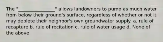 The "________________" allows landowners to pump as much water from below their ground's surface, regardless of whether or not it may deplete their neighbor's own groundwater supply. a. rule of recapture b. rule of recitation c. rule of water usage d. None of the above