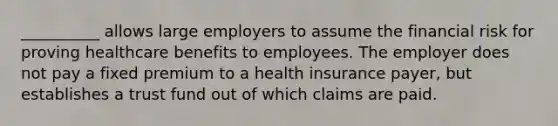 __________ allows large employers to assume the financial risk for proving healthcare benefits to employees. The employer does not pay a fixed premium to a health insurance payer, but establishes a trust fund out of which claims are paid.