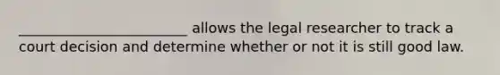 ________________________ allows the legal researcher to track a court decision and determine whether or not it is still good law.