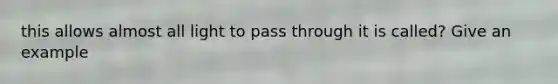 this allows almost all light to pass through it is called? Give an example