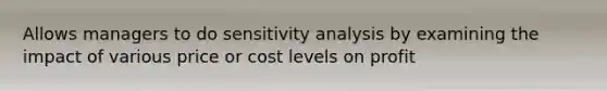 Allows managers to do sensitivity analysis by examining the impact of various price or cost levels on profit