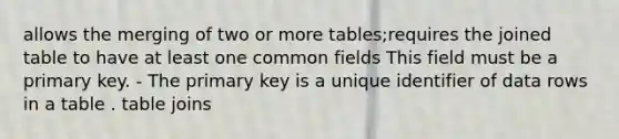 allows the merging of two or more tables;requires the joined table to have at least one common fields This field must be a primary key. - The primary key is a unique identifier of data rows in a table . table joins