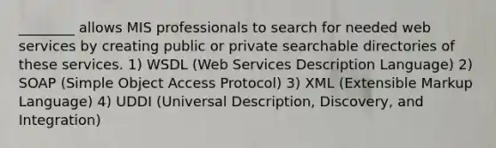 ________ allows MIS professionals to search for needed web services by creating public or private searchable directories of these services. 1) WSDL (Web Services Description Language) 2) SOAP (Simple Object Access Protocol) 3) XML (Extensible Markup Language) 4) UDDI (Universal Description, Discovery, and Integration)