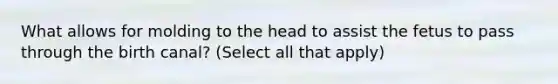 What allows for molding to the head to assist the fetus to pass through the birth canal? (Select all that apply)