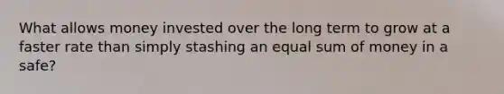 What allows money invested over the long term to grow at a faster rate than simply stashing an equal sum of money in a safe?