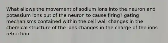 What allows the movement of sodium ions into the neuron and potassium ions out of the neuron to cause firing? gating mechanisms contained within the cell wall changes in the chemical structure of the ions changes in the charge of the ions refraction