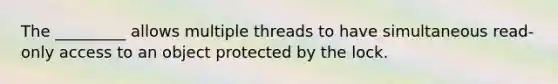 The _________ allows multiple threads to have simultaneous read-only access to an object protected by the lock.