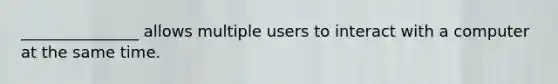 _______________ allows multiple users to interact with a computer at the same time.