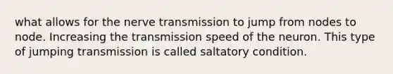 what allows for the nerve transmission to jump from nodes to node. Increasing the transmission speed of the neuron. This type of jumping transmission is called saltatory condition.