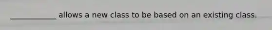 ____________ allows a new class to be based on an existing class.