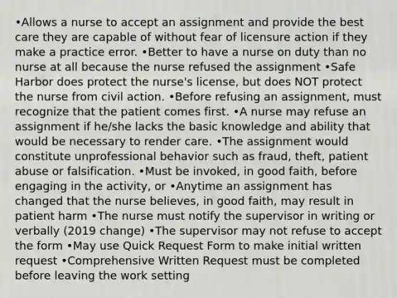 •Allows a nurse to accept an assignment and provide the best care they are capable of without fear of licensure action if they make a practice error. •Better to have a nurse on duty than no nurse at all because the nurse refused the assignment •Safe Harbor does protect the nurse's license, but does NOT protect the nurse from civil action. •Before refusing an assignment, must recognize that the patient comes first. •A nurse may refuse an assignment if he/she lacks the basic knowledge and ability that would be necessary to render care. •The assignment would constitute unprofessional behavior such as fraud, theft, patient abuse or falsification. •Must be invoked, in good faith, before engaging in the activity, or •Anytime an assignment has changed that the nurse believes, in good faith, may result in patient harm •The nurse must notify the supervisor in writing or verbally (2019 change) •The supervisor may not refuse to accept the form •May use Quick Request Form to make initial written request •Comprehensive Written Request must be completed before leaving the work setting