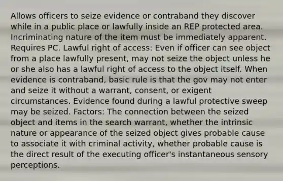 Allows officers to seize evidence or contraband they discover while in a public place or lawfully inside an REP protected area. Incriminating nature of the item must be immediately apparent. Requires PC. Lawful right of access: Even if officer can see object from a place lawfully present, may not seize the object unless he or she also has a lawful right of access to the object itself. When evidence is contraband, basic rule is that the gov may not enter and seize it without a warrant, consent, or exigent circumstances. Evidence found during a lawful protective sweep may be seized. Factors: The connection between the seized object and items in the search warrant, whether the intrinsic nature or appearance of the seized object gives probable cause to associate it with criminal activity, whether probable cause is the direct result of the executing officer's instantaneous sensory perceptions.