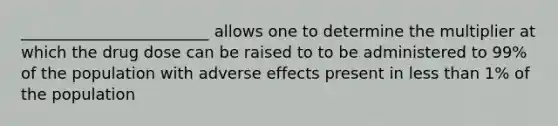 ________________________ allows one to determine the multiplier at which the drug dose can be raised to to be administered to 99% of the population with adverse effects present in less than 1% of the population