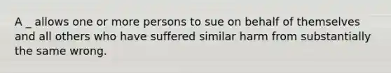 A _ allows one or more persons to sue on behalf of themselves and all others who have suffered similar harm from substantially the same wrong.